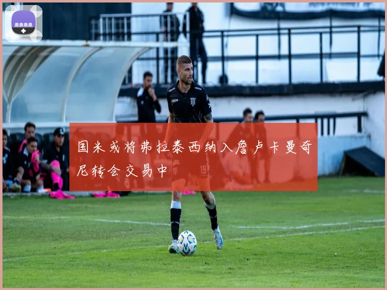 国米或将弗拉泰西纳入詹卢卡曼奇尼转会交易中