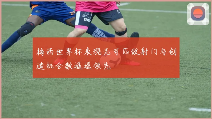 梅西世界杯表现无可匹敌射门与创造机会数遥遥领先