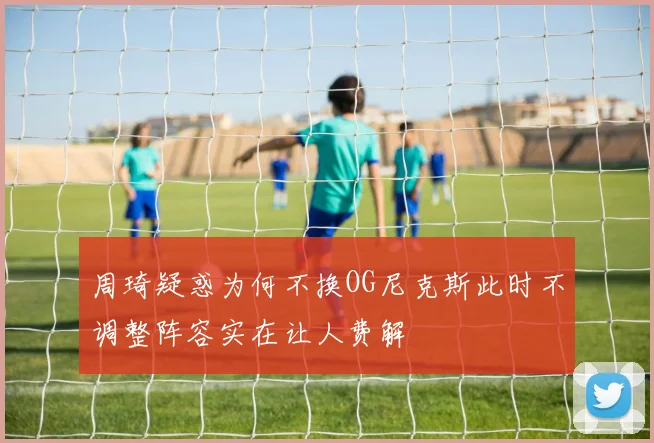 周琦疑惑为何不换OG尼克斯此时不调整阵容实在让人费解