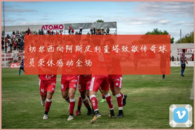 切尔西向阿斯皮利奎塔致敬传奇球员荣休感动全场