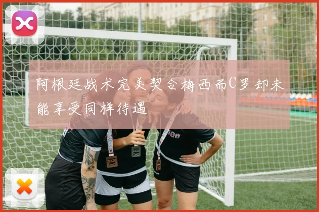 阿根廷战术完美契合梅西而C罗却未能享受同样待遇