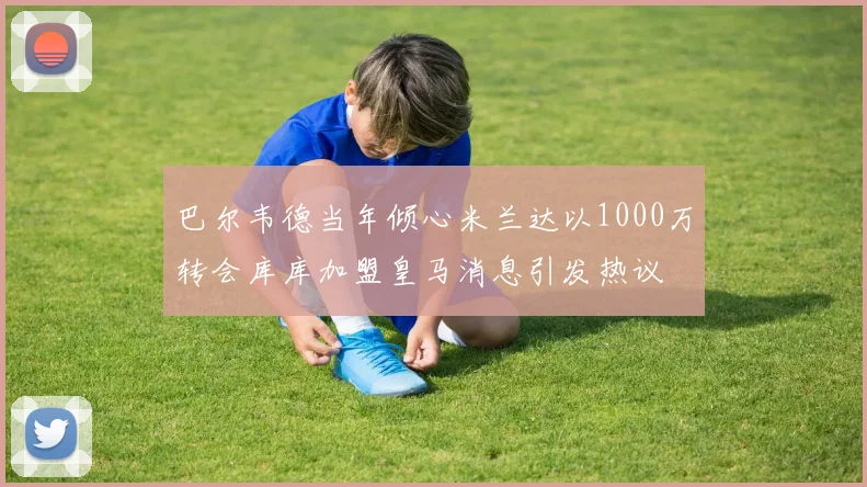 巴尔韦德当年倾心米兰达以1000万转会库库加盟皇马消息引发热议