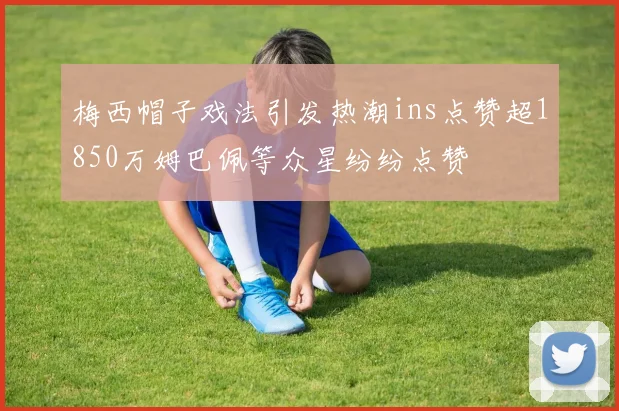 梅西帽子戏法引发热潮ins点赞超1850万姆巴佩等众星纷纷点赞
