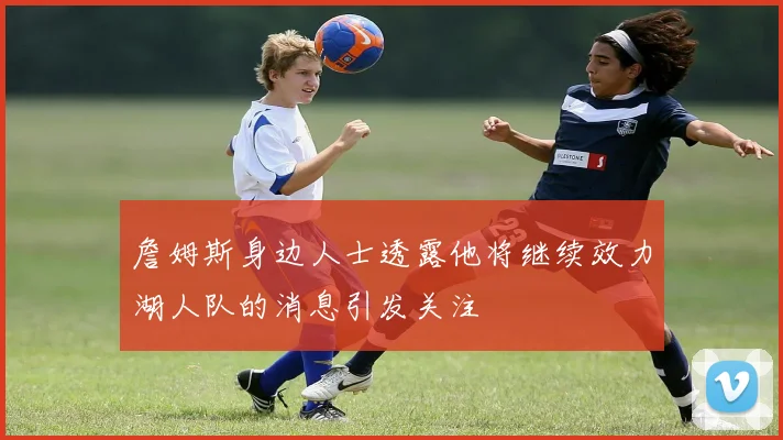 詹姆斯身边人士透露他将继续效力湖人队的消息引发关注