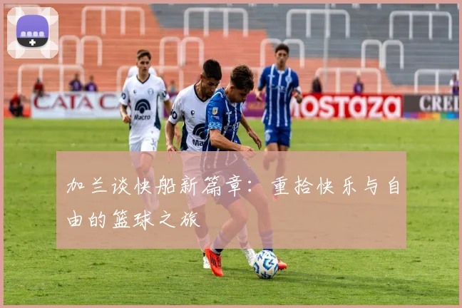 加兰谈快船新篇章：重拾快乐与自由的篮球之旅