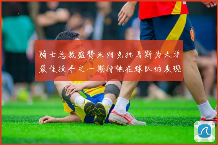 骑士总裁盛赞米利克托马斯为大学最佳投手之一期待他在球队的表现