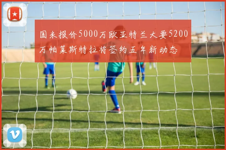 国米报价5000万欧亚特兰大要5200万帕莱斯特拉将签约五年新动态
