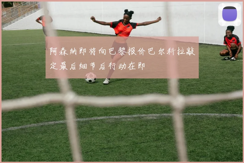 阿森纳即将向巴黎报价巴尔科拉敲定最后细节后行动在即