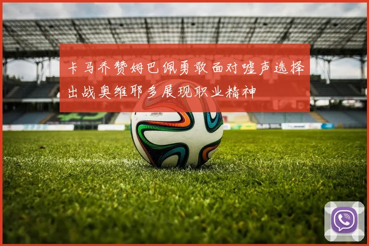 卡马乔赞姆巴佩勇敢面对嘘声选择出战奥维耶多展现职业精神
