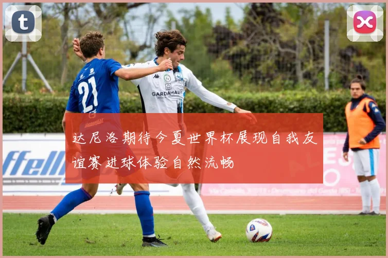 达尼洛期待今夏世界杯展现自我友谊赛进球体验自然流畅
