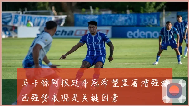 马卡称阿根廷夺冠希望显著增强梅西强势表现是关键因素