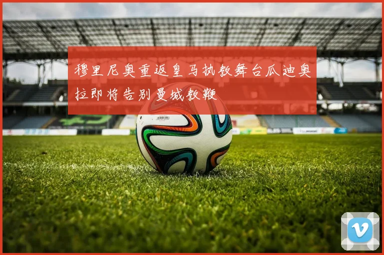 穆里尼奥重返皇马执教舞台瓜迪奥拉即将告别曼城教鞭