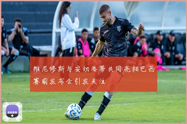 维尼修斯与安切洛蒂共同亮相巴西赛前发布会引发关注