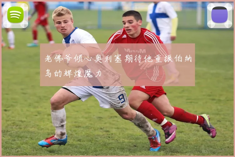 老佛爷倾心奥利塞期待他重振伯纳乌的辉煌魔力