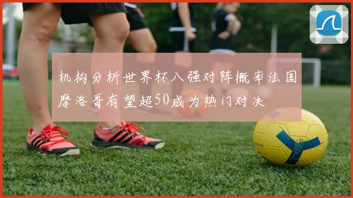 机构分析世界杯八强对阵概率法国摩洛哥有望超50成为热门对决