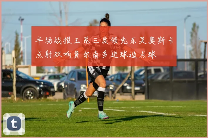 半场战报玉昆三度领先东吴奥斯卡点射双响费尔南多进球造点球