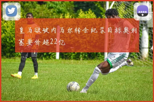 皇马欲破内马尔转会纪录目标奥利塞要价超22亿