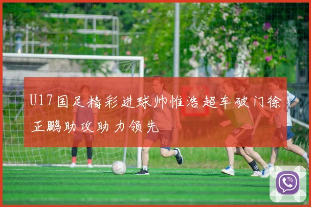 U17国足精彩进球帅惟浩超车破门徐正鹏助攻助力领先