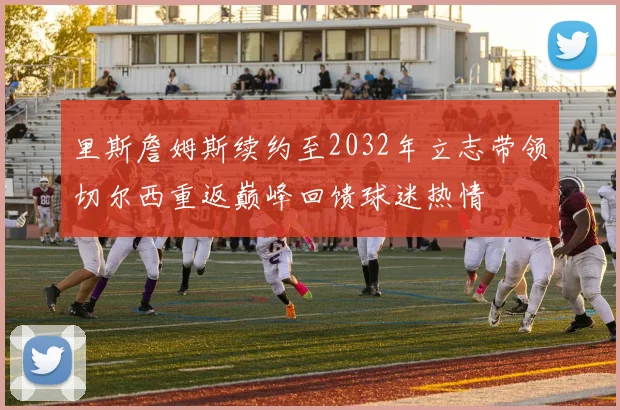 里斯詹姆斯续约至2032年立志带领切尔西重返巅峰回馈球迷热情