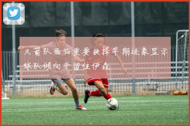 火箭队面临重要抉择早期迹象显示球队倾向于留住伊森