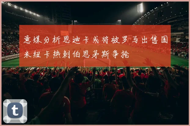 意媒分析恩迪卡或将被罗马出售国米纽卡热刺伯恩茅斯争抢