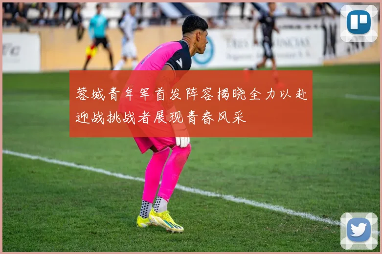蓉城青年军首发阵容揭晓全力以赴迎战挑战者展现青春风采