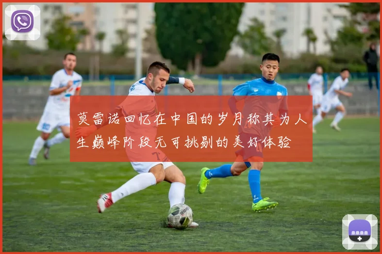 莫雷诺回忆在中国的岁月称其为人生巅峰阶段无可挑剔的美好体验