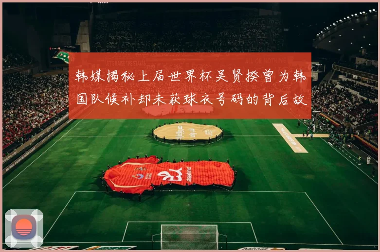韩媒揭秘上届世界杯吴贤揆曾为韩国队候补却未获球衣号码的背后故事