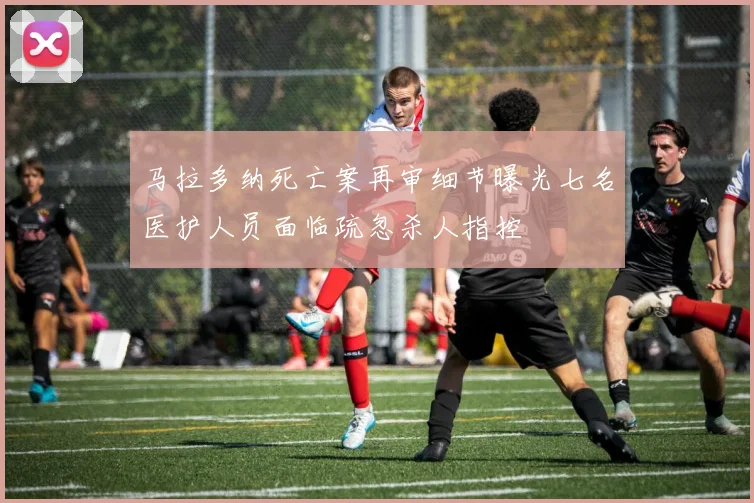 马拉多纳死亡案再审细节曝光七名医护人员面临疏忽杀人指控