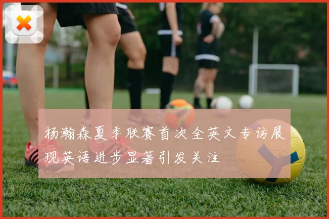 杨瀚森夏季联赛首次全英文专访展现英语进步显著引发关注