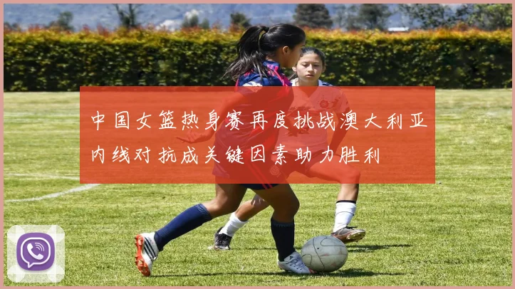 中国女篮热身赛再度挑战澳大利亚内线对抗成关键因素助力胜利