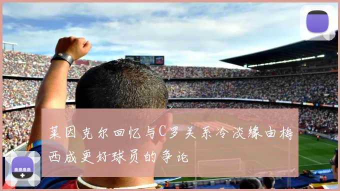 莱因克尔回忆与C罗关系冷淡缘由梅西成更好球员的争论