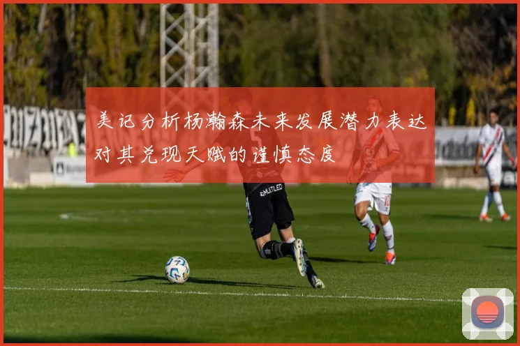 美记分析杨瀚森未来发展潜力表达对其兑现天赋的谨慎态度